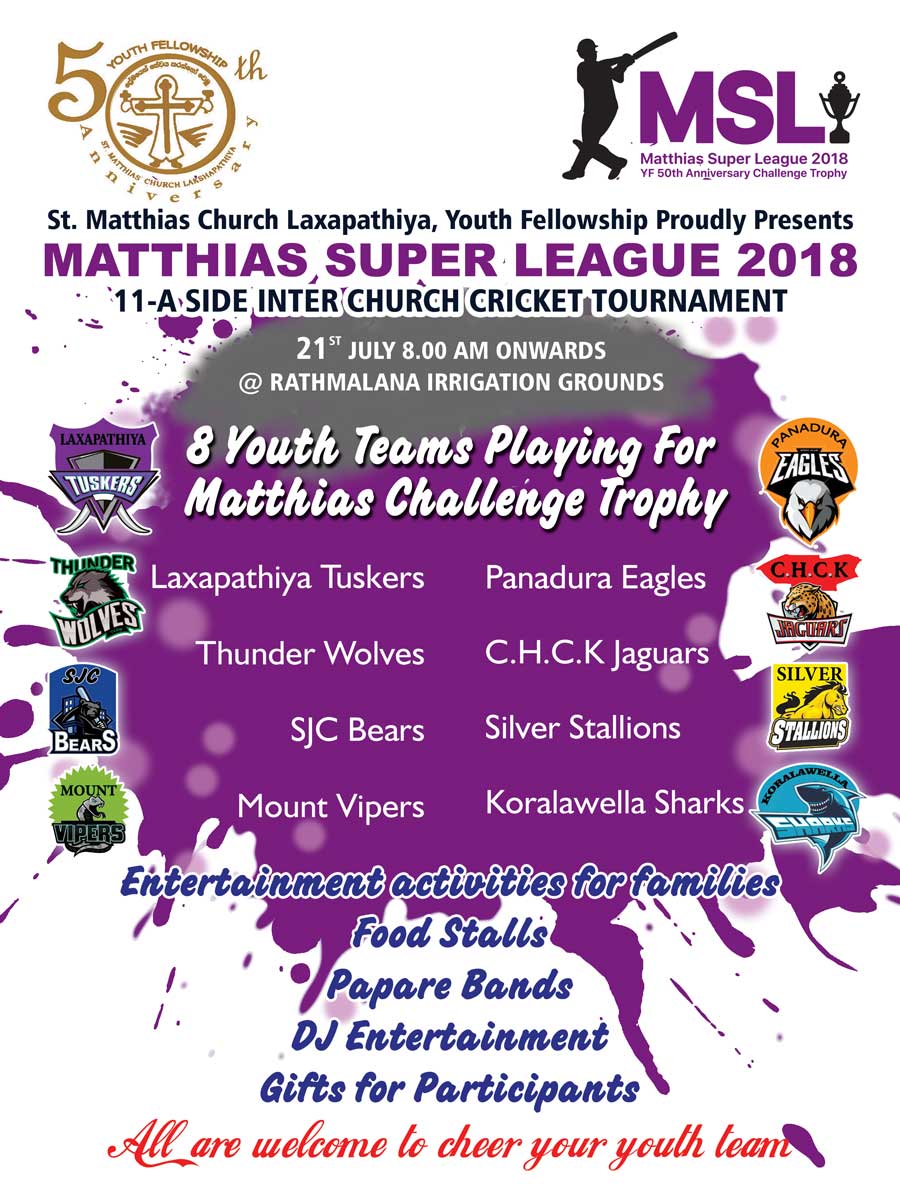 Moratuwa is famous for its Furniture, Baila and Cricket. Matthias Super League (MSL) is an 11 a Side soft Ball cricket tournament, organized by the Youth Fellowship of St. Matthias’ Church Laxapathiya to commemorate the 50th Anniversary celebrations. St. Matthias Youth Fellowship has been started in year 1968 and has been a highly active in conducting and attending to major social responsibilities and spread the Word of God to communities in Sri Lanka with a big heart by contributing towards the society. The Tournament will be played on the 21st of July at the Ratmalana Irrigation Grounds with the participation of 8 youth Fellowship teams from 8 Anglican Churches playing for the Matthias Challenge Trophy. A CSR activity too planned to carry out in the morning during the opening ceremony of the tournament and the matches will be kicked off at 9.00 am onwards. 11 a Side teams will comprise of 8 Boys and 3 girls from ages 16 to 35 years. Each match will have 8 overs which has to be bowled by 7 Boys and 1 girl in the team. The matches in the first round will be played under 2 groups and the 8 youth teams are as follows. An Exhibition match will be played as the first match of the tournament as in MSL Team against the Team from Deaf School, Ratmalana. MSL team will comprise of all the captains of the 8 teams. We have planned to carry out Fun Activities, Games for Kids and Families, Food Stalls and DJ Entertainment throughout the day to keep the Crowd entertained. MSL 2018 will be very exciting as each team has got very talented players who have represented school level or above. 8 youth teams playing for Matthias Challenge Trophy. We warmly welcome all of you to witness and Cheer your youth Team to be Champions in the Matthias Super League 2018.